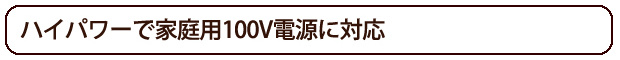 ハイパワーで家庭用100V電源に対応